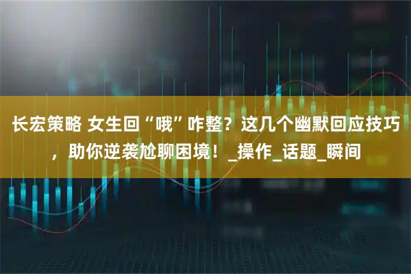 长宏策略 女生回“哦”咋整？这几个幽默回应技巧，助你逆袭尬聊困境！_操作_话题_瞬间