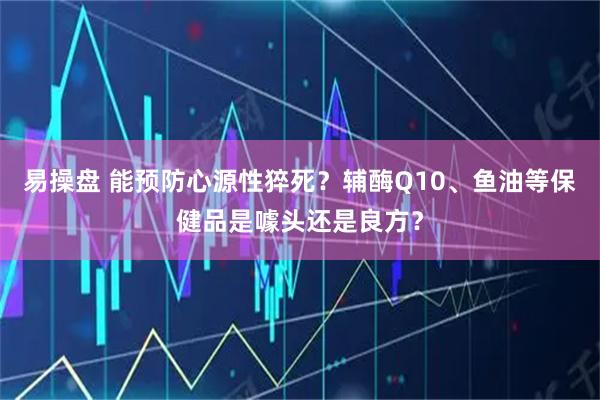 易操盘 能预防心源性猝死？辅酶Q10、鱼油等保健品是噱头还是良方？