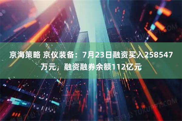 京海策略 京仪装备：7月23日融资买入258547万元，融资融券余额112亿元