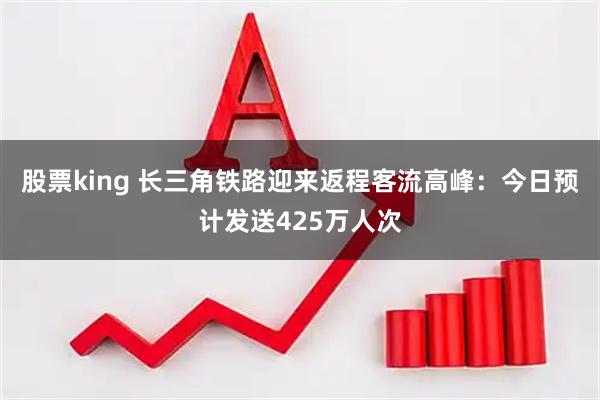 股票king 长三角铁路迎来返程客流高峰：今日预计发送425万人次
