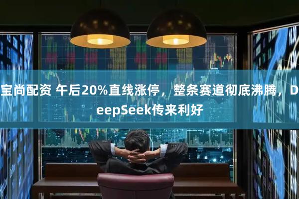宝尚配资 午后20%直线涨停，整条赛道彻底沸腾，DeepSeek传来利好