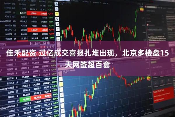 佳禾配资 过亿成交喜报扎堆出现，北京多楼盘15天网签超百套