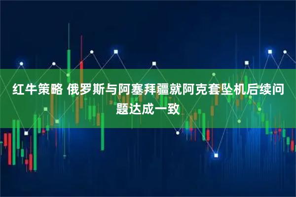 红牛策略 俄罗斯与阿塞拜疆就阿克套坠机后续问题达成一致